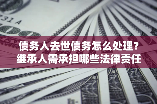 北京债务人去世债务怎么处理？继承人需承担哪些法律责任？